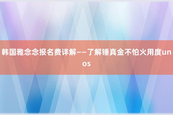 韩国雅念念报名费详解——了解锤真金不怕火用度unos