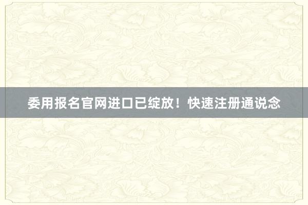 委用报名官网进口已绽放！快速注册通说念